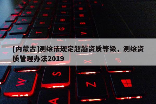 [內蒙古]測繪法規定超越資質等級，測繪資質管理辦法2019