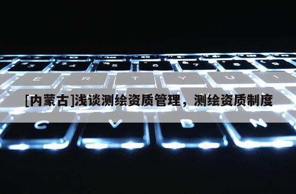 [內(nèi)蒙古]淺談測繪資質(zhì)管理，測繪資質(zhì)制度