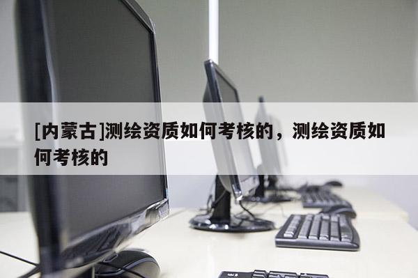 [內(nèi)蒙古]測繪資質(zhì)如何考核的，測繪資質(zhì)如何考核的
