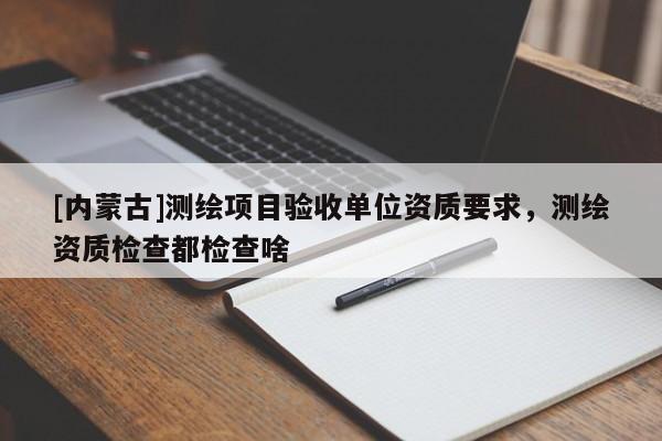 [內蒙古]測繪項目驗收單位資質要求，測繪資質檢查都檢查啥