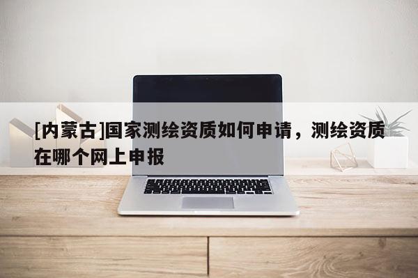 [內蒙古]國家測繪資質如何申請，測繪資質在哪個網上申報