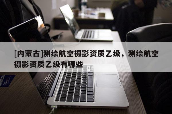 [內(nèi)蒙古]測(cè)繪航空攝影資質(zhì)乙級(jí)，測(cè)繪航空攝影資質(zhì)乙級(jí)有哪些
