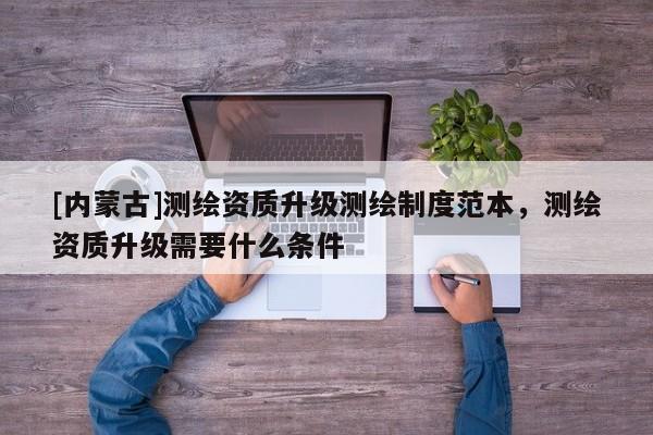 [內(nèi)蒙古]測(cè)繪資質(zhì)升級(jí)測(cè)繪制度范本，測(cè)繪資質(zhì)升級(jí)需要什么條件