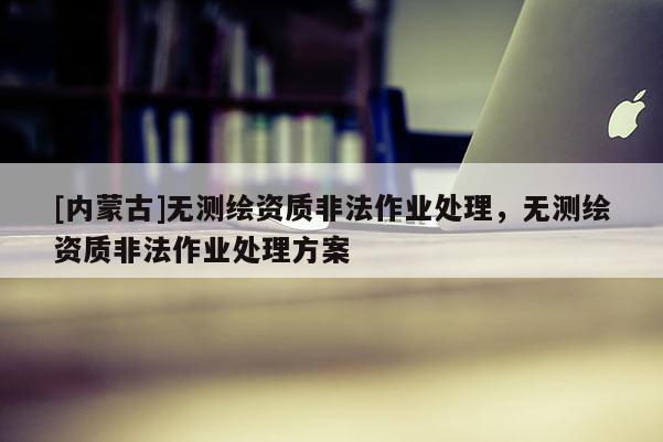 [內蒙古]無測繪資質非法作業處理，無測繪資質非法作業處理方案