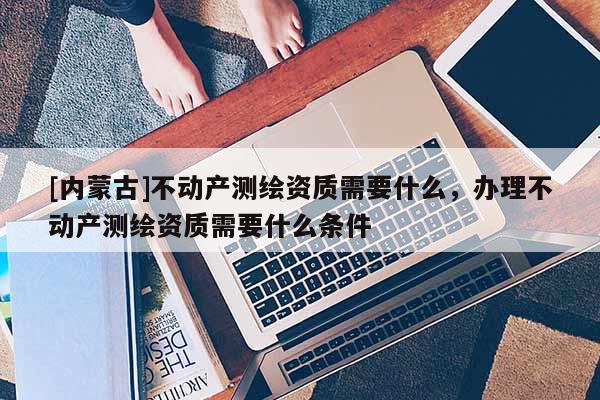 [內蒙古]不動產測繪資質需要什么，辦理不動產測繪資質需要什么條件