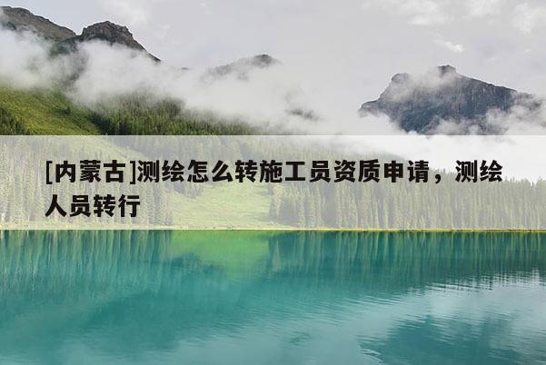 [內(nèi)蒙古]測(cè)繪怎么轉(zhuǎn)施工員資質(zhì)申請(qǐng)，測(cè)繪人員轉(zhuǎn)行