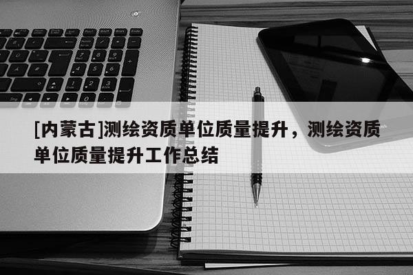 [內蒙古]測繪資質單位質量提升，測繪資質單位質量提升工作總結