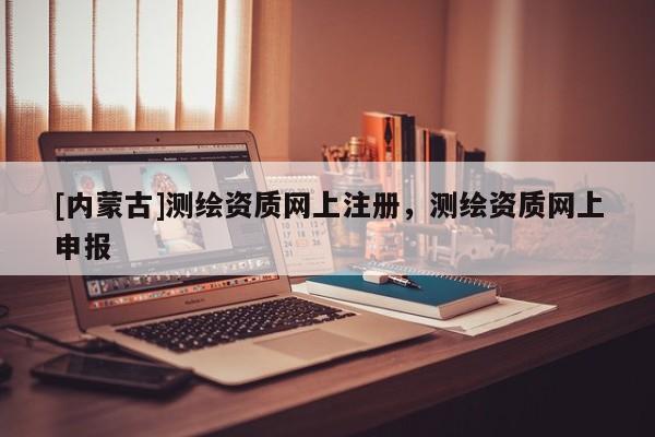[內蒙古]測繪資質網上注冊，測繪資質網上申報
