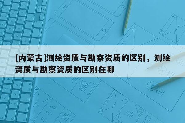 [內蒙古]測繪資質與勘察資質的區別，測繪資質與勘察資質的區別在哪