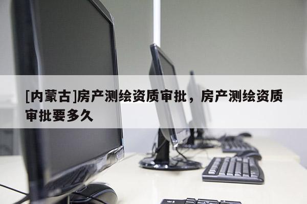 [內蒙古]房產測繪資質審批，房產測繪資質審批要多久