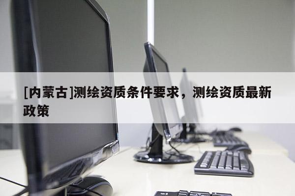 [內(nèi)蒙古]測繪資質(zhì)條件要求，測繪資質(zhì)最新政策
