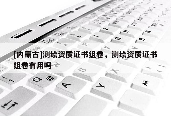 [內(nèi)蒙古]測繪資質(zhì)證書組卷，測繪資質(zhì)證書組卷有用嗎
