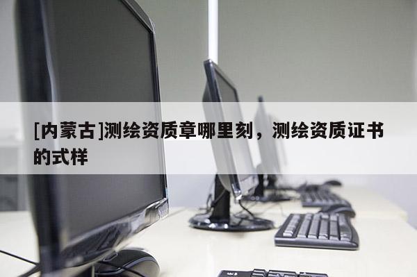 [內(nèi)蒙古]測繪資質(zhì)章哪里刻，測繪資質(zhì)證書的式樣