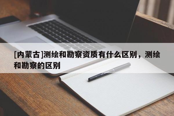 [內蒙古]測繪和勘察資質有什么區別，測繪和勘察的區別