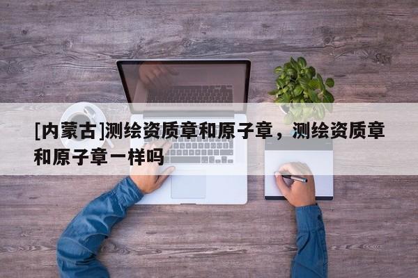 [內蒙古]測繪資質章和原子章，測繪資質章和原子章一樣嗎