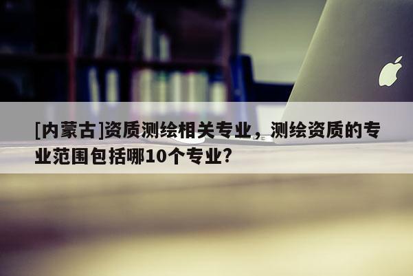 [內蒙古]資質測繪相關專業，測繪資質的專業范圍包括哪10個專業?