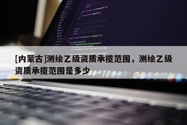 [內蒙古]測繪乙級資質承攬范圍，測繪乙級資質承攬范圍是多少