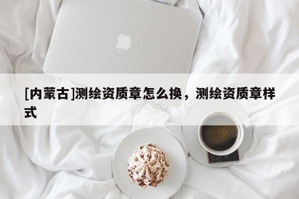 [內蒙古]測繪資質章怎么換，測繪資質章樣式