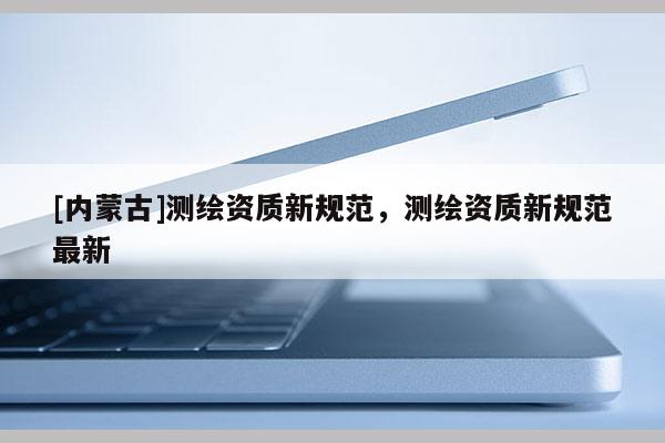[內蒙古]測繪資質新規范，測繪資質新規范最新