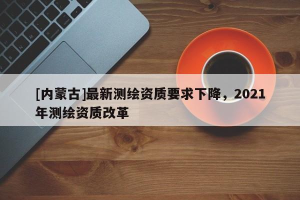 [內蒙古]最新測繪資質要求下降，2021年測繪資質改革