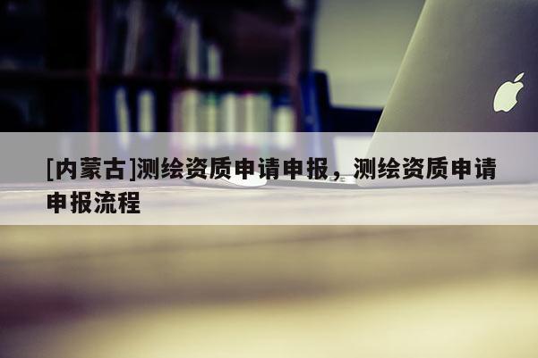 [內蒙古]測繪資質申請申報，測繪資質申請申報流程