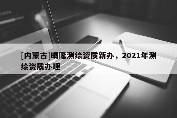 [內(nèi)蒙古]晴隆測繪資質(zhì)新辦，2021年測繪資質(zhì)辦理