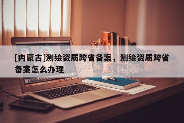 [內蒙古]測繪資質跨省備案，測繪資質跨省備案怎么辦理