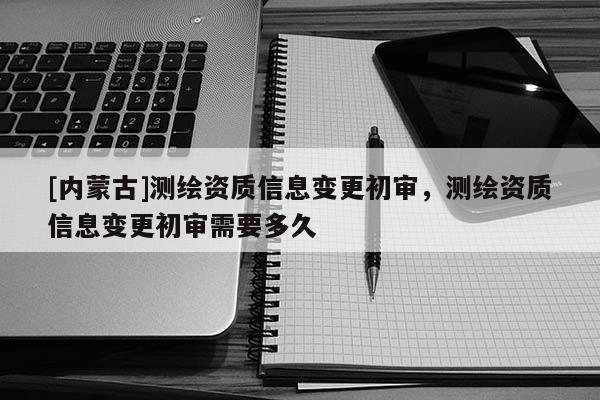[內蒙古]測繪資質信息變更初審，測繪資質信息變更初審需要多久