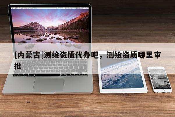 [內(nèi)蒙古]測繪資質(zhì)代辦吧，測繪資質(zhì)哪里審批