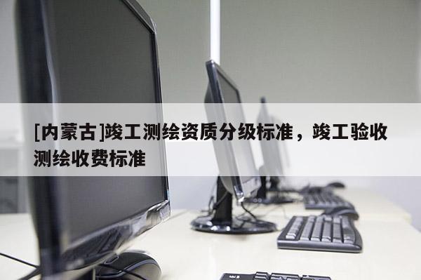 [內(nèi)蒙古]竣工測繪資質(zhì)分級(jí)標(biāo)準(zhǔn)，竣工驗(yàn)收測繪收費(fèi)標(biāo)準(zhǔn)