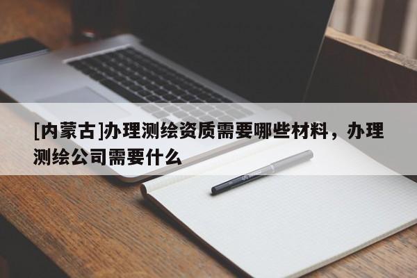 [內蒙古]辦理測繪資質需要哪些材料，辦理測繪公司需要什么