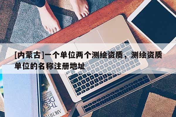 [內(nèi)蒙古]一個單位兩個測繪資質(zhì)，測繪資質(zhì)單位的名稱注冊地址