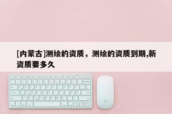 [內蒙古]測繪的資質，測繪的資質到期,新資質要多久