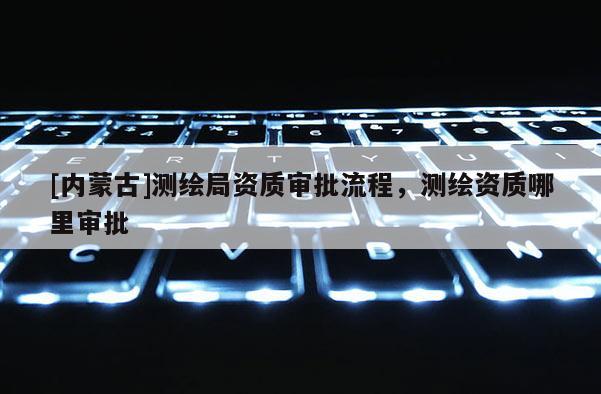 [內蒙古]測繪局資質審批流程，測繪資質哪里審批