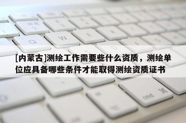 [內蒙古]測繪工作需要些什么資質，測繪單位應具備哪些條件才能取得測繪資質證書