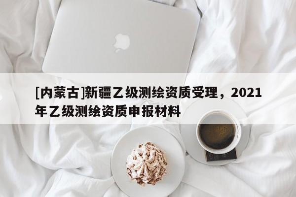 [內蒙古]新疆乙級測繪資質受理，2021年乙級測繪資質申報材料