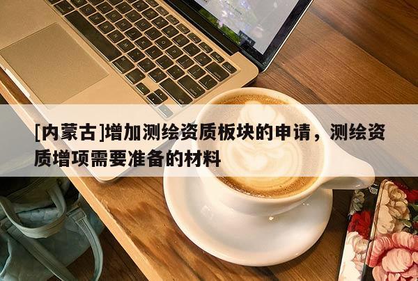 [內蒙古]增加測繪資質板塊的申請，測繪資質增項需要準備的材料