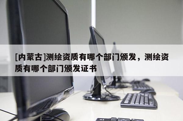 [內蒙古]測繪資質有哪個部門頒發，測繪資質有哪個部門頒發證書
