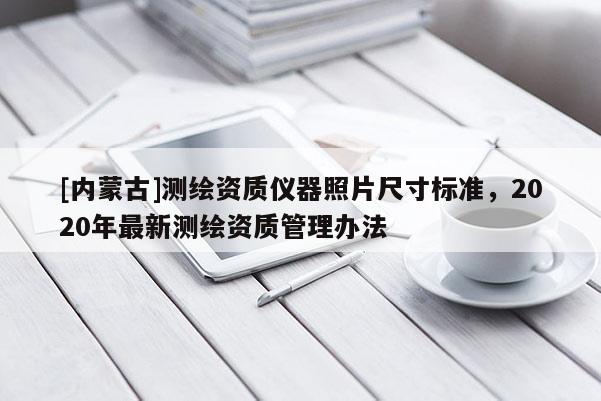 [內蒙古]測繪資質儀器照片尺寸標準，2020年最新測繪資質管理辦法