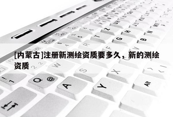 [內蒙古]注冊新測繪資質要多久，新的測繪資質