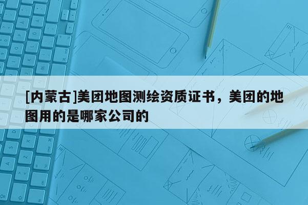 [內蒙古]美團地圖測繪資質證書，美團的地圖用的是哪家公司的