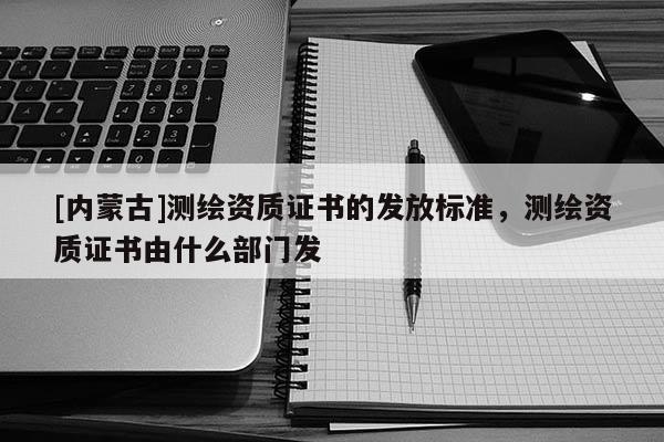 [內蒙古]測繪資質證書的發(fā)放標準，測繪資質證書由什么部門發(fā)