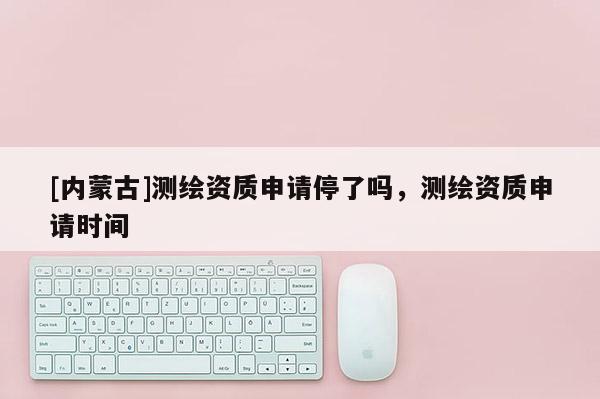 [內蒙古]測繪資質申請停了嗎，測繪資質申請時間