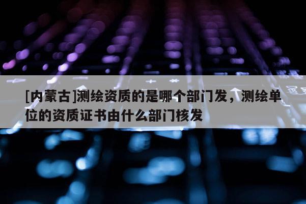[內蒙古]測繪資質的是哪個部門發，測繪單位的資質證書由什么部門核發