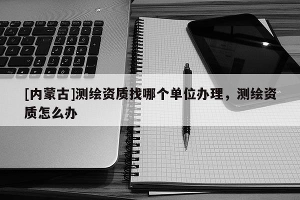 [內蒙古]測繪資質找哪個單位辦理，測繪資質怎么辦