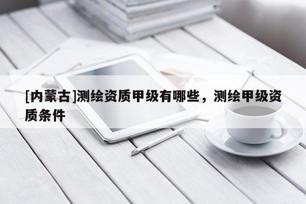 [內蒙古]測繪資質甲級有哪些，測繪甲級資質條件