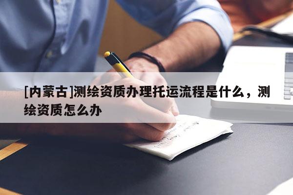 [內蒙古]測繪資質辦理托運流程是什么，測繪資質怎么辦