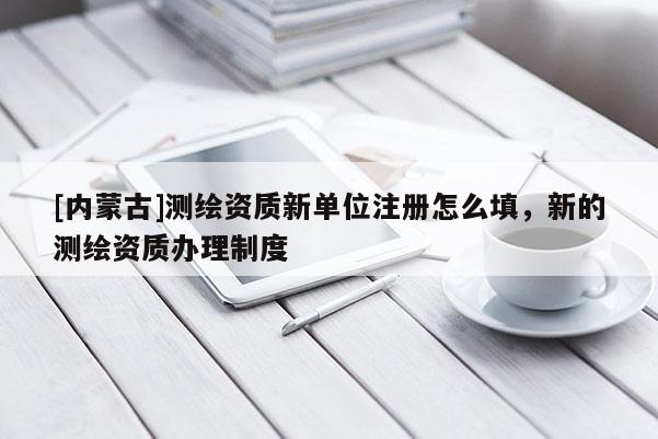 [內(nèi)蒙古]測繪資質(zhì)新單位注冊怎么填，新的測繪資質(zhì)辦理制度