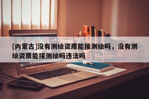[內(nèi)蒙古]沒有測繪資質(zhì)能接測繪嗎，沒有測繪資質(zhì)能接測繪嗎違法嗎
