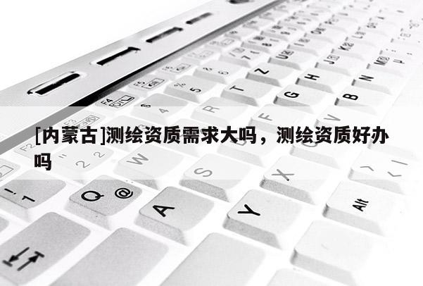 [內(nèi)蒙古]測(cè)繪資質(zhì)需求大嗎，測(cè)繪資質(zhì)好辦嗎